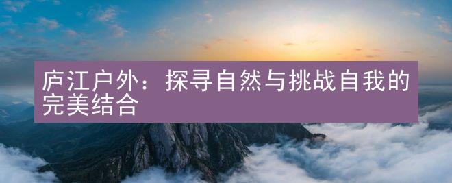 庐江户外：探寻自然与挑战自我的完美结合